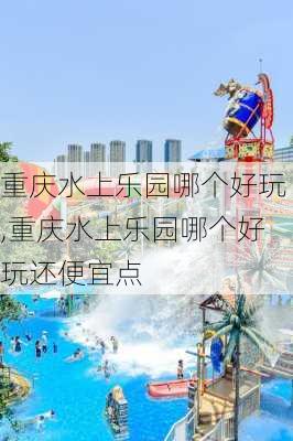 重庆水上乐园哪个好玩,重庆水上乐园哪个好玩还便宜点