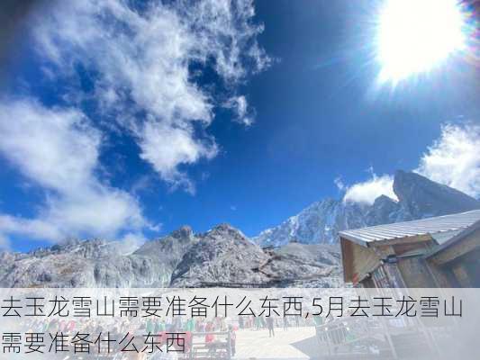 去玉龙雪山需要准备什么东西,5月去玉龙雪山需要准备什么东西