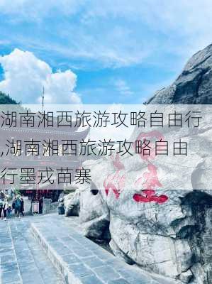 湖南湘西旅游攻略自由行,湖南湘西旅游攻略自由行墨戎苗寨