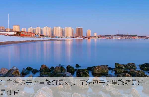 辽宁海边去哪里旅游最好,辽宁海边去哪里旅游最好最便宜