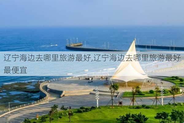 辽宁海边去哪里旅游最好,辽宁海边去哪里旅游最好最便宜