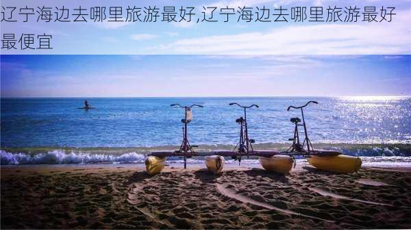 辽宁海边去哪里旅游最好,辽宁海边去哪里旅游最好最便宜