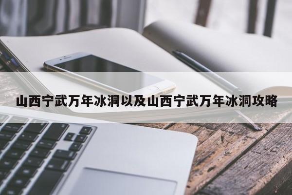 山西宁武万年冰洞以及山西宁武万年冰洞攻略